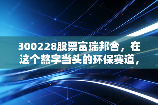 300228股票富瑞邦合，在这个熬字当头的环保赛道，它还能讲出新故事吗？