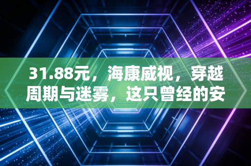 31.88元,海康威视,穿越周期与迷雾,这只曾经的安防茅还香吗?