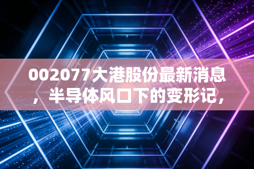 002077大港股份最新消息,半导体风口下的变形记,这只转型股究竟是机遇还是陷阱?