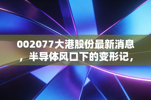 002077大港股份最新消息,半导体风口下的变形记,这只转型股究竟是机遇还是陷阱?