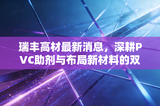 瑞丰高材最新消息,深耕PVC助剂与布局新材料的双轮驱动,是机会还是陷阱?