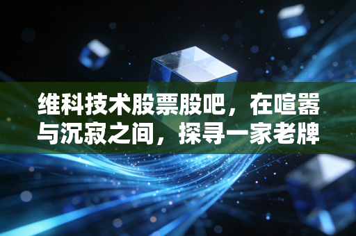 维科技术股票股吧，在喧嚣与沉寂之间，探寻一家老牌企业的换骨之路