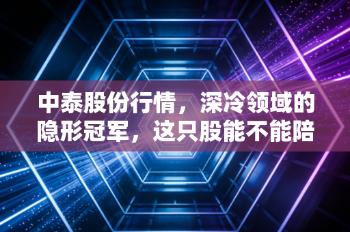 中泰股份行情,深冷领域的隐形冠军,这只股能不能陪你慢慢变富?