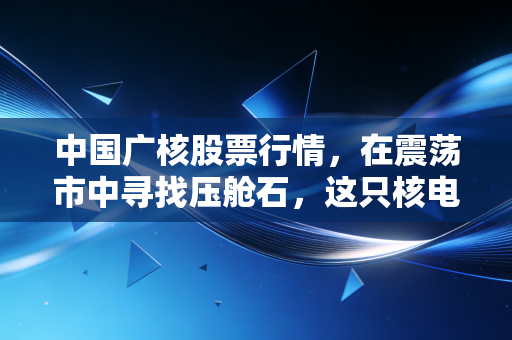 中国广核股票行情,在震荡市中寻找压舱石,这只核电巨头的确定性究竟在哪里?