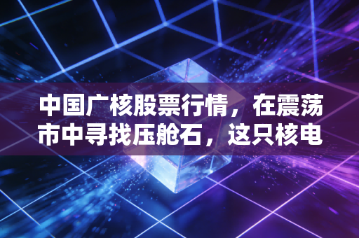 中国广核股票行情,在震荡市中寻找压舱石,这只核电巨头的确定性究竟在哪里?