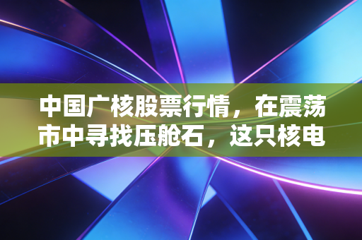 中国广核股票行情,在震荡市中寻找压舱石,这只核电巨头的确定性究竟在哪里?