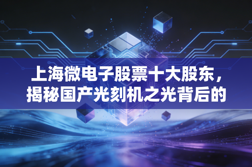 上海微电子股票十大股东，揭秘国产光刻机之光背后的资本版图与投资玄机
