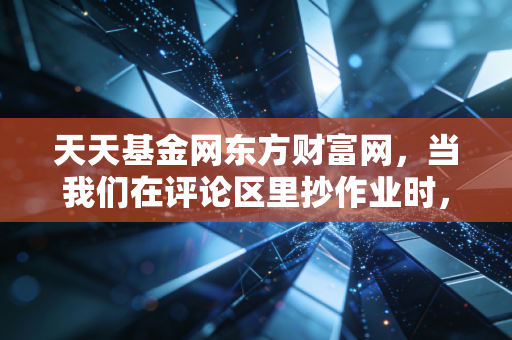 天天基金网东方财富网,当我们在评论区里抄作业时,究竟是在抄谁的作业?——一个老基民的深度复盘与反思