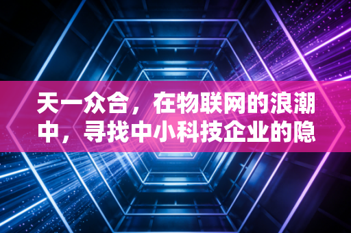 天一众合，在物联网的浪潮中，寻找中小科技企业的隐形冠军之路