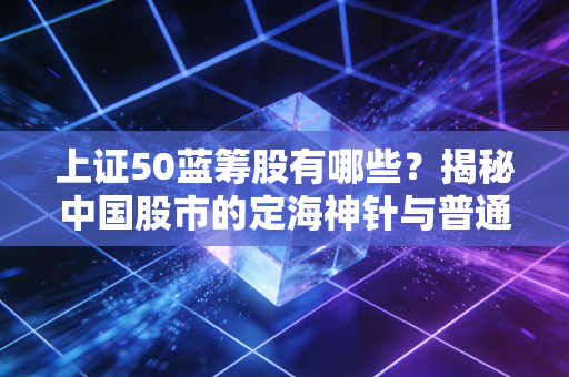 上证50蓝筹股有哪些?揭秘中国股市的定海神针与普通人的投资机会