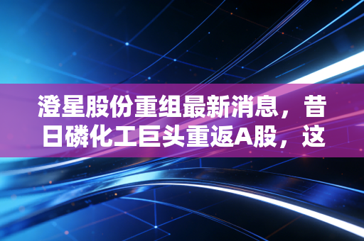澄星股份重组最新消息,昔日磷化工巨头重返A股,这场资本大戏背后藏着哪些机会与陷阱?