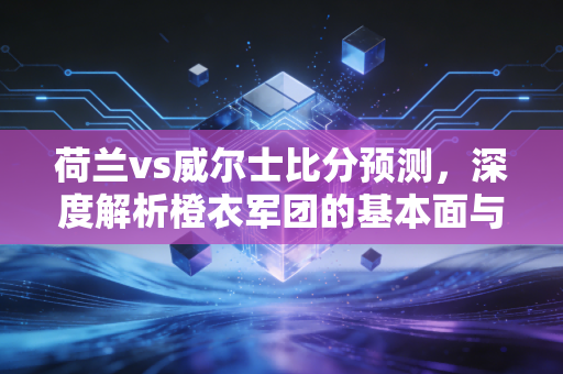 荷兰vs威尔士比分预测，深度解析橙衣军团的基本面与红龙军的估值修复