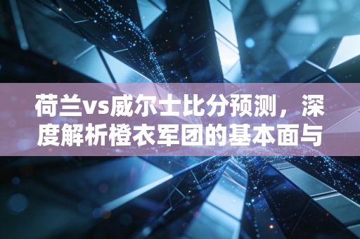 荷兰vs威尔士比分预测，深度解析橙衣军团的基本面与红龙军的估值修复