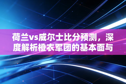 荷兰vs威尔士比分预测，深度解析橙衣军团的基本面与红龙军的估值修复