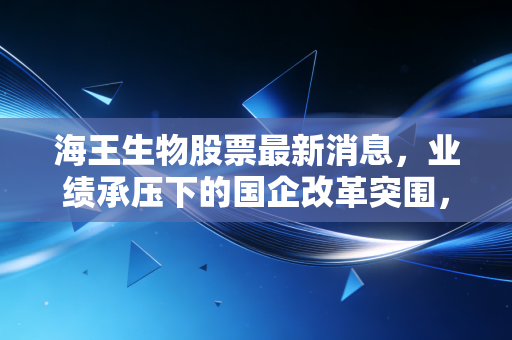 海王生物股票最新消息,业绩承压下的国企改革突围,我们还能期待什么?
