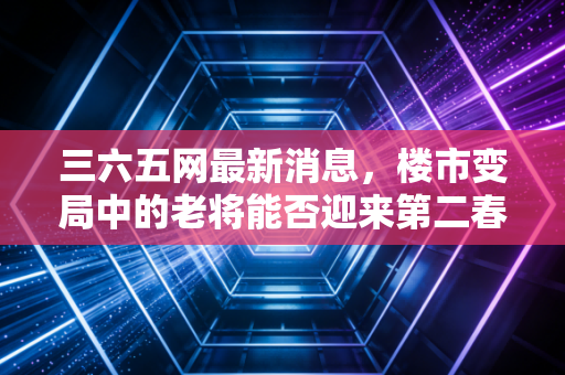 三六五网最新消息,楼市变局中的老将能否迎来第二春?深度解析其转型之路与投资价值