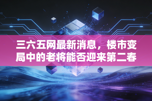 三六五网最新消息,楼市变局中的老将能否迎来第二春?深度解析其转型之路与投资价值