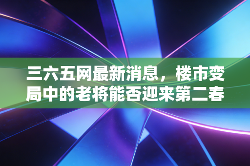 三六五网最新消息,楼市变局中的老将能否迎来第二春?深度解析其转型之路与投资价值