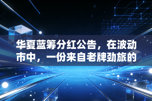 华夏蓝筹分红公告,在波动市中,一份来自老牌劲旅的稳稳幸福