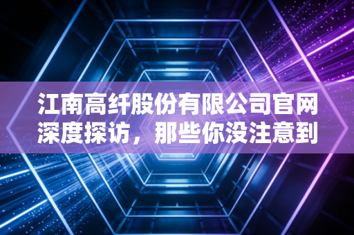 江南高纤股份有限公司官网深度探访,那些你没注意到的化纤细节与投资逻辑