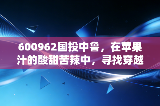 600962国投中鲁,在苹果汁的酸甜苦辣中,寻找穿越周期的确定性