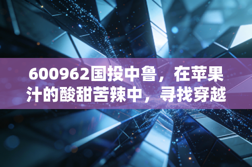 600962国投中鲁，在苹果汁的酸甜苦辣中，寻找穿越周期的确定性