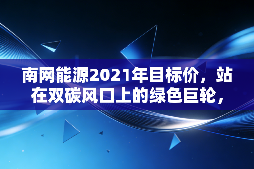南网能源2021年目标价,站在双碳风口上的绿色巨轮,估值逻辑与成长性的深度博弈