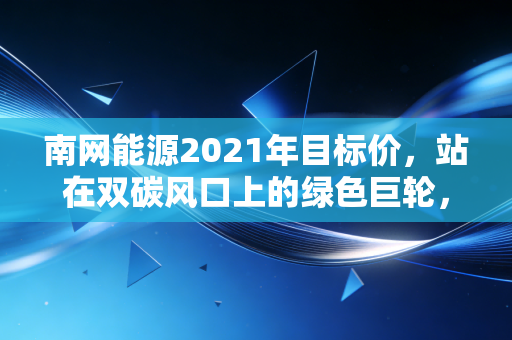 南网能源2021年目标价,站在双碳风口上的绿色巨轮,估值逻辑与成长性的深度博弈