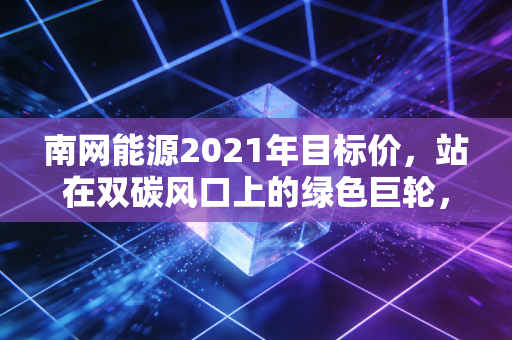 南网能源2021年目标价,站在双碳风口上的绿色巨轮,估值逻辑与成长性的深度博弈