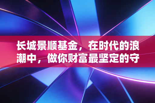 长城景顺基金,在时代的浪潮中,做你财富最坚定的守望者