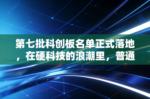 第七批科创板名单正式落地,在硬科技的浪潮里,普通人该如何寻找下一个时代红利?