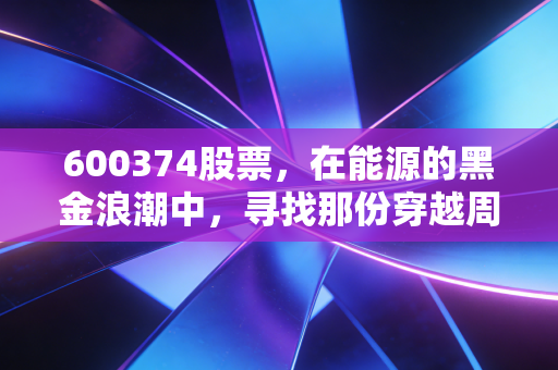 600374股票，在能源的黑金浪潮中，寻找那份穿越周期的确定性
