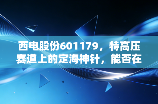 西电股份601179,特高压赛道上的定海神针,能否在能源狂飙中分一杯羹?