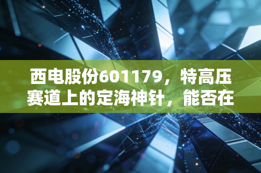 西电股份601179,特高压赛道上的定海神针,能否在能源狂飙中分一杯羹?