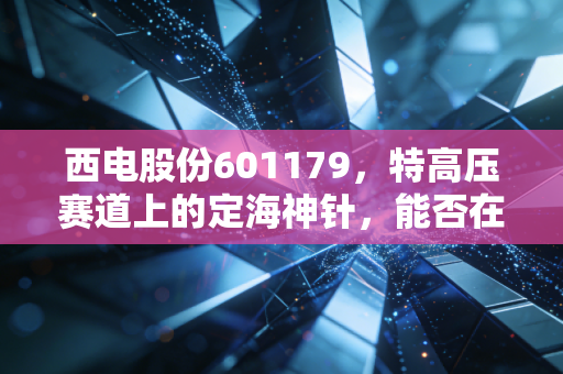 西电股份601179,特高压赛道上的定海神针,能否在能源狂飙中分一杯羹?