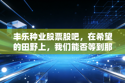 丰乐种业股票股吧,在希望的田野上,我们能否等到那颗金种子发芽?