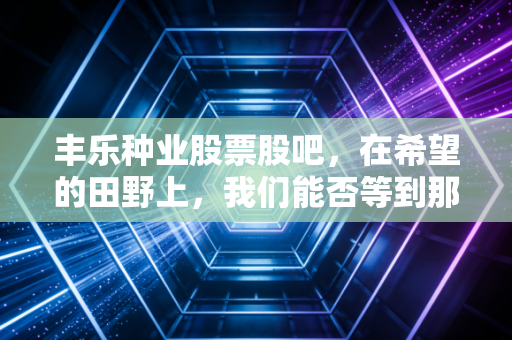 丰乐种业股票股吧，在希望的田野上，我们能否等到那颗金种子发芽？