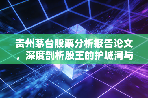 贵州茅台股票分析报告论文,深度剖析股王的护城河与未来估值逻辑