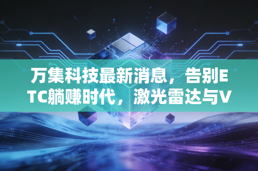万集科技最新消息，告别ETC躺赚时代，激光雷达与V2X能否撑起下一个千亿市值？