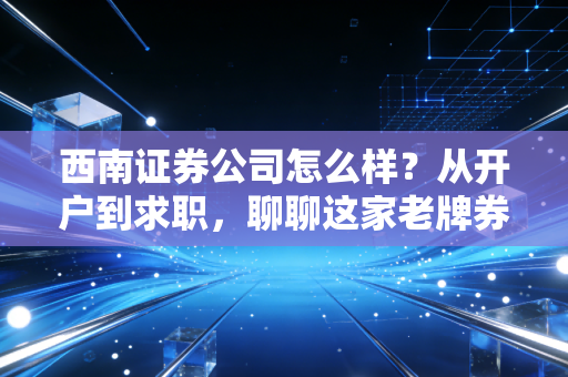 西南证券公司怎么样？从开户到求职，聊聊这家老牌券商的真实体验