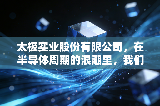 太极实业股份有限公司,在半导体周期的浪潮里,我们该如何看懂这家无锡老牌劲旅?