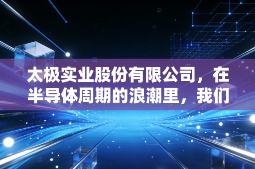 太极实业股份有限公司，在半导体周期的浪潮里，我们该如何看懂这家无锡老牌劲旅？