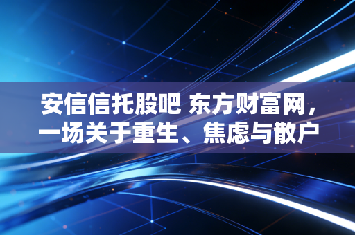 安信信托股吧 东方财富网,一场关于重生、焦虑与散户救赎的漫长独白