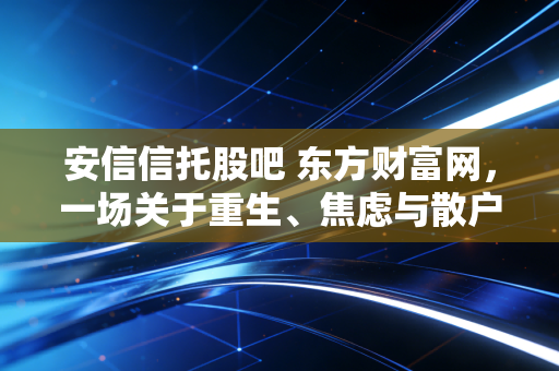 安信信托股吧 东方财富网,一场关于重生、焦虑与散户救赎的漫长独白