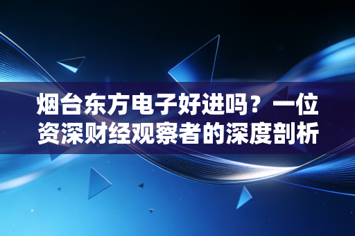 烟台东方电子好进吗？一位资深财经观察者的深度剖析与求职建议
