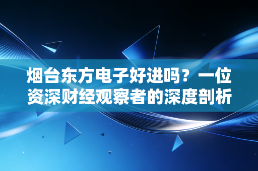 烟台东方电子好进吗？一位资深财经观察者的深度剖析与求职建议
