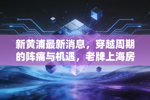新黄浦最新消息,穿越周期的阵痛与机遇,老牌上海房企能否守住黄金地皮的荣光?