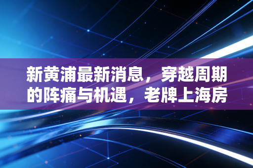 新黄浦最新消息,穿越周期的阵痛与机遇,老牌上海房企能否守住黄金地皮的荣光?