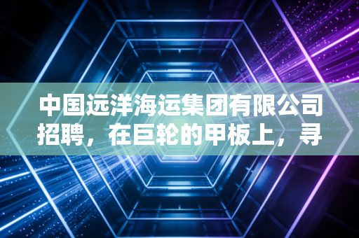 中国远洋海运集团有限公司招聘,在巨轮的甲板上,寻找属于你的星辰大海