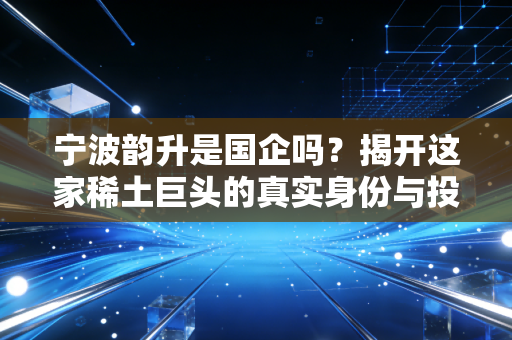 宁波韵升是国企吗?揭开这家稀土巨头的真实身份与投资价值
